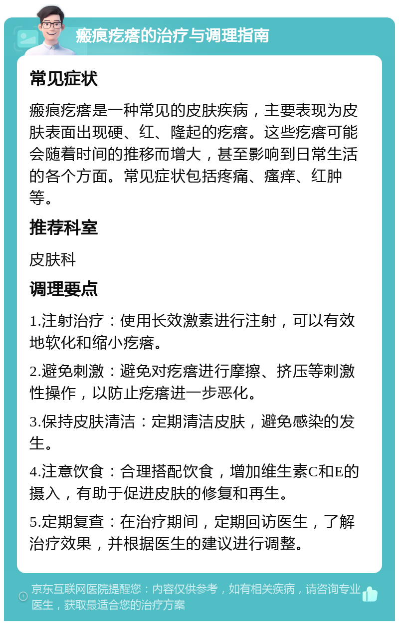 瘢痕疙瘩的治疗与调理指南 常见症状 瘢痕疙瘩是一种常见的皮肤疾病，主要表现为皮肤表面出现硬、红、隆起的疙瘩。这些疙瘩可能会随着时间的推移而增大，甚至影响到日常生活的各个方面。常见症状包括疼痛、瘙痒、红肿等。 推荐科室 皮肤科 调理要点 1.注射治疗：使用长效激素进行注射，可以有效地软化和缩小疙瘩。 2.避免刺激：避免对疙瘩进行摩擦、挤压等刺激性操作，以防止疙瘩进一步恶化。 3.保持皮肤清洁：定期清洁皮肤，避免感染的发生。 4.注意饮食：合理搭配饮食，增加维生素C和E的摄入，有助于促进皮肤的修复和再生。 5.定期复查：在治疗期间，定期回访医生，了解治疗效果，并根据医生的建议进行调整。