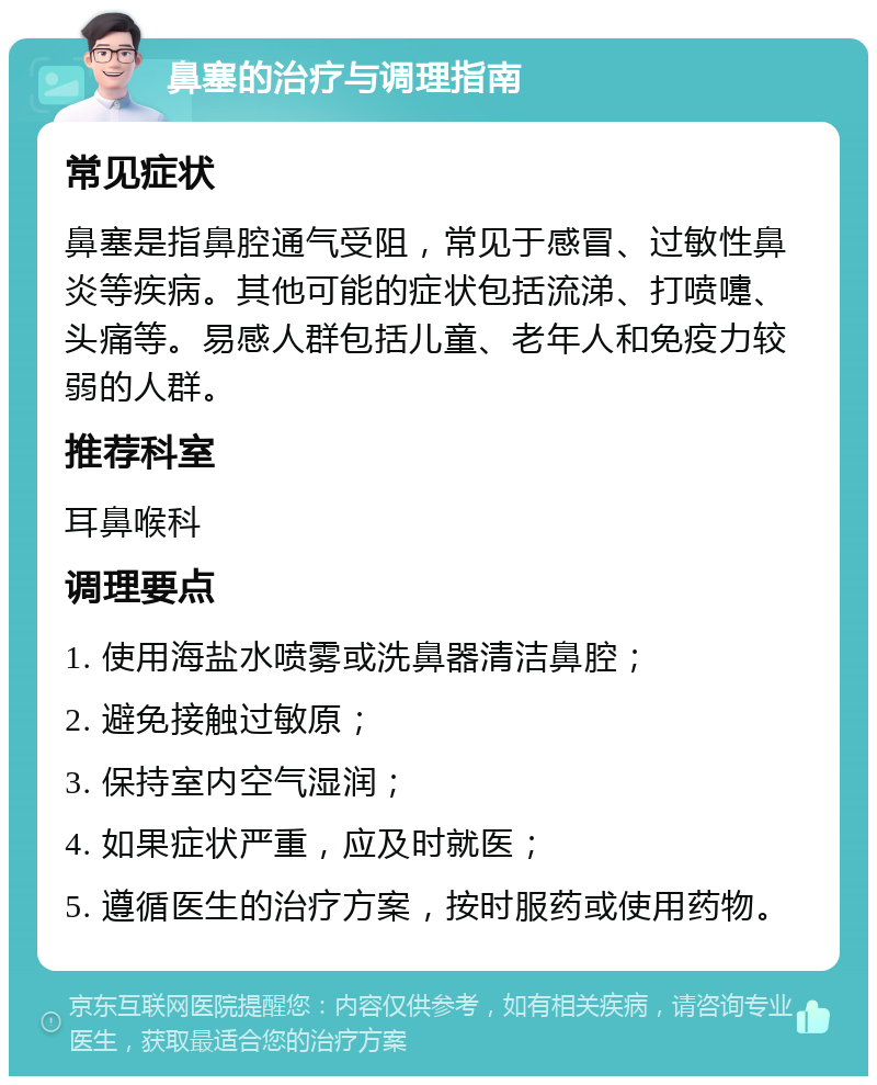 鼻塞的治疗与调理指南 常见症状 鼻塞是指鼻腔通气受阻，常见于感冒、过敏性鼻炎等疾病。其他可能的症状包括流涕、打喷嚏、头痛等。易感人群包括儿童、老年人和免疫力较弱的人群。 推荐科室 耳鼻喉科 调理要点 1. 使用海盐水喷雾或洗鼻器清洁鼻腔； 2. 避免接触过敏原； 3. 保持室内空气湿润； 4. 如果症状严重，应及时就医； 5. 遵循医生的治疗方案，按时服药或使用药物。