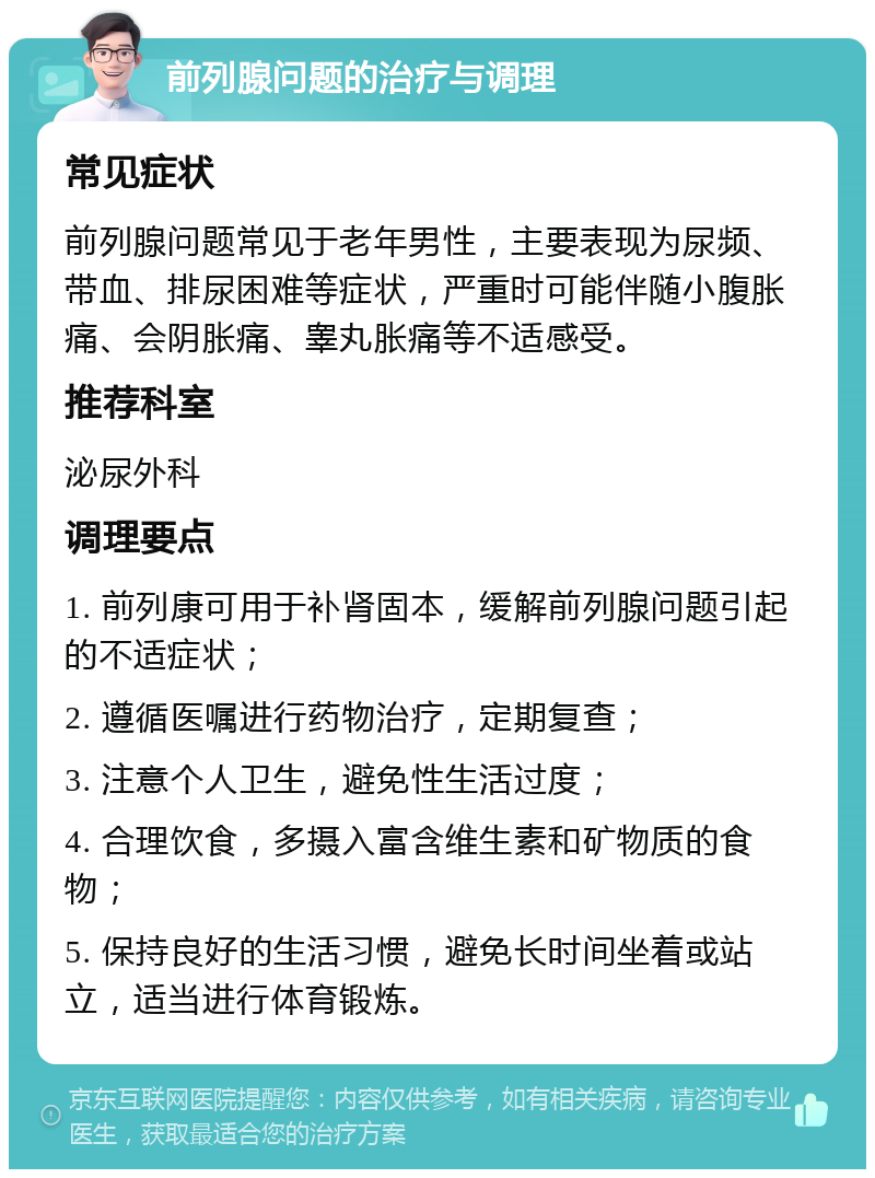 前列腺问题的治疗与调理 常见症状 前列腺问题常见于老年男性，主要表现为尿频、带血、排尿困难等症状，严重时可能伴随小腹胀痛、会阴胀痛、睾丸胀痛等不适感受。 推荐科室 泌尿外科 调理要点 1. 前列康可用于补肾固本，缓解前列腺问题引起的不适症状； 2. 遵循医嘱进行药物治疗，定期复查； 3. 注意个人卫生，避免性生活过度； 4. 合理饮食，多摄入富含维生素和矿物质的食物； 5. 保持良好的生活习惯，避免长时间坐着或站立，适当进行体育锻炼。