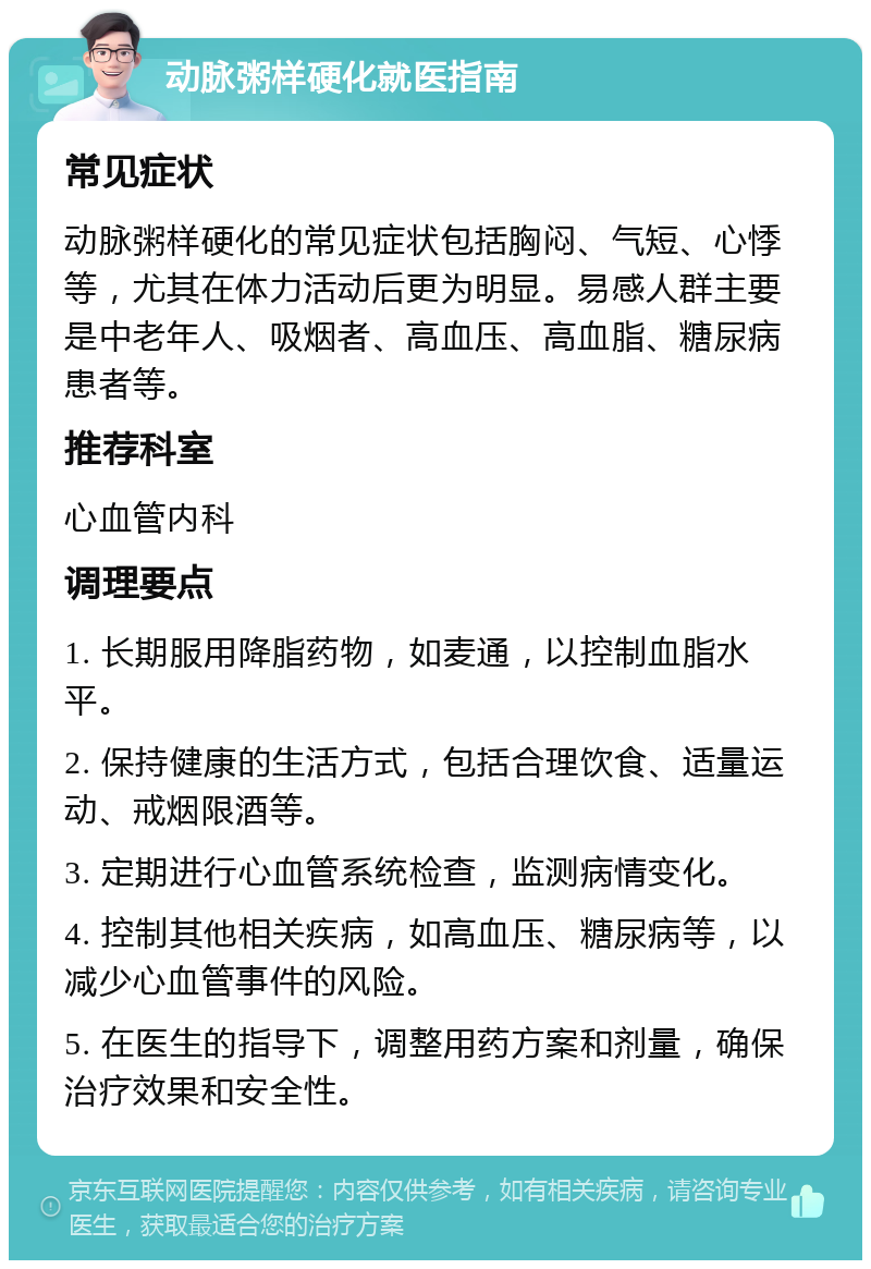 动脉粥样硬化就医指南 常见症状 动脉粥样硬化的常见症状包括胸闷、气短、心悸等，尤其在体力活动后更为明显。易感人群主要是中老年人、吸烟者、高血压、高血脂、糖尿病患者等。 推荐科室 心血管内科 调理要点 1. 长期服用降脂药物，如麦通，以控制血脂水平。 2. 保持健康的生活方式，包括合理饮食、适量运动、戒烟限酒等。 3. 定期进行心血管系统检查，监测病情变化。 4. 控制其他相关疾病，如高血压、糖尿病等，以减少心血管事件的风险。 5. 在医生的指导下，调整用药方案和剂量，确保治疗效果和安全性。