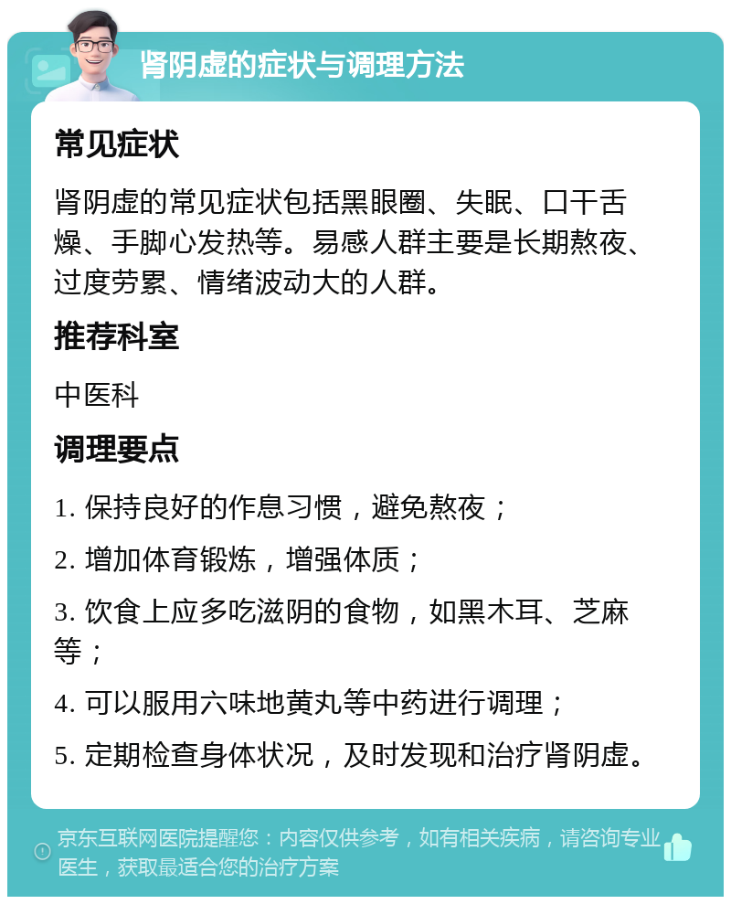 肾阴虚的症状与调理方法 常见症状 肾阴虚的常见症状包括黑眼圈、失眠、口干舌燥、手脚心发热等。易感人群主要是长期熬夜、过度劳累、情绪波动大的人群。 推荐科室 中医科 调理要点 1. 保持良好的作息习惯，避免熬夜； 2. 增加体育锻炼，增强体质； 3. 饮食上应多吃滋阴的食物，如黑木耳、芝麻等； 4. 可以服用六味地黄丸等中药进行调理； 5. 定期检查身体状况，及时发现和治疗肾阴虚。