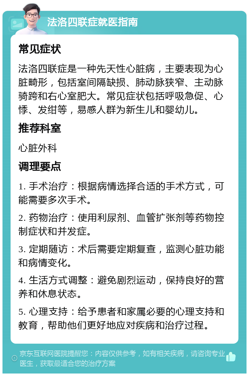 法洛四联症就医指南 常见症状 法洛四联症是一种先天性心脏病，主要表现为心脏畸形，包括室间隔缺损、肺动脉狭窄、主动脉骑跨和右心室肥大。常见症状包括呼吸急促、心悸、发绀等，易感人群为新生儿和婴幼儿。 推荐科室 心脏外科 调理要点 1. 手术治疗：根据病情选择合适的手术方式，可能需要多次手术。 2. 药物治疗：使用利尿剂、血管扩张剂等药物控制症状和并发症。 3. 定期随访：术后需要定期复查，监测心脏功能和病情变化。 4. 生活方式调整：避免剧烈运动，保持良好的营养和休息状态。 5. 心理支持：给予患者和家属必要的心理支持和教育，帮助他们更好地应对疾病和治疗过程。