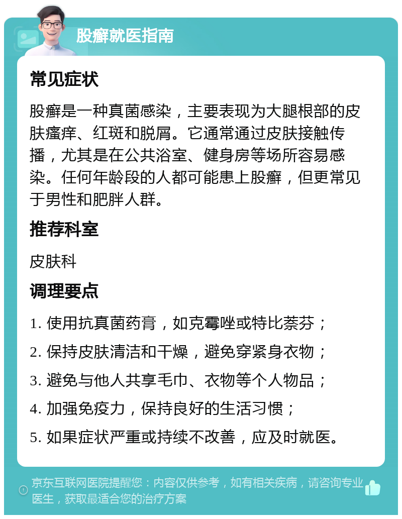 股癣就医指南 常见症状 股癣是一种真菌感染，主要表现为大腿根部的皮肤瘙痒、红斑和脱屑。它通常通过皮肤接触传播，尤其是在公共浴室、健身房等场所容易感染。任何年龄段的人都可能患上股癣，但更常见于男性和肥胖人群。 推荐科室 皮肤科 调理要点 1. 使用抗真菌药膏，如克霉唑或特比萘芬； 2. 保持皮肤清洁和干燥，避免穿紧身衣物； 3. 避免与他人共享毛巾、衣物等个人物品； 4. 加强免疫力，保持良好的生活习惯； 5. 如果症状严重或持续不改善，应及时就医。