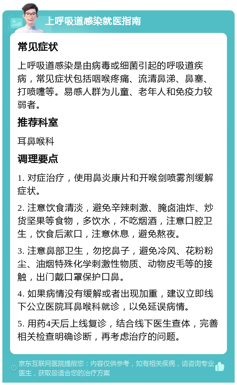 上呼吸道感染就医指南 常见症状 上呼吸道感染是由病毒或细菌引起的呼吸道疾病，常见症状包括咽喉疼痛、流清鼻涕、鼻塞、打喷嚏等。易感人群为儿童、老年人和免疫力较弱者。 推荐科室 耳鼻喉科 调理要点 1. 对症治疗，使用鼻炎康片和开喉剑喷雾剂缓解症状。 2. 注意饮食清淡，避免辛辣刺激、腌卤油炸、炒货坚果等食物，多饮水，不吃烟酒，注意口腔卫生，饮食后漱口，注意休息，避免熬夜。 3. 注意鼻部卫生，勿挖鼻子，避免冷风、花粉粉尘、油烟特殊化学刺激性物质、动物皮毛等的接触，出门戴口罩保护口鼻。 4. 如果病情没有缓解或者出现加重，建议立即线下公立医院耳鼻喉科就诊，以免延误病情。 5. 用药4天后上线复诊，结合线下医生查体，完善相关检查明确诊断，再考虑治疗的问题。