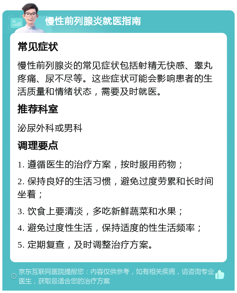 慢性前列腺炎就医指南 常见症状 慢性前列腺炎的常见症状包括射精无快感、睾丸疼痛、尿不尽等。这些症状可能会影响患者的生活质量和情绪状态，需要及时就医。 推荐科室 泌尿外科或男科 调理要点 1. 遵循医生的治疗方案，按时服用药物； 2. 保持良好的生活习惯，避免过度劳累和长时间坐着； 3. 饮食上要清淡，多吃新鲜蔬菜和水果； 4. 避免过度性生活，保持适度的性生活频率； 5. 定期复查，及时调整治疗方案。