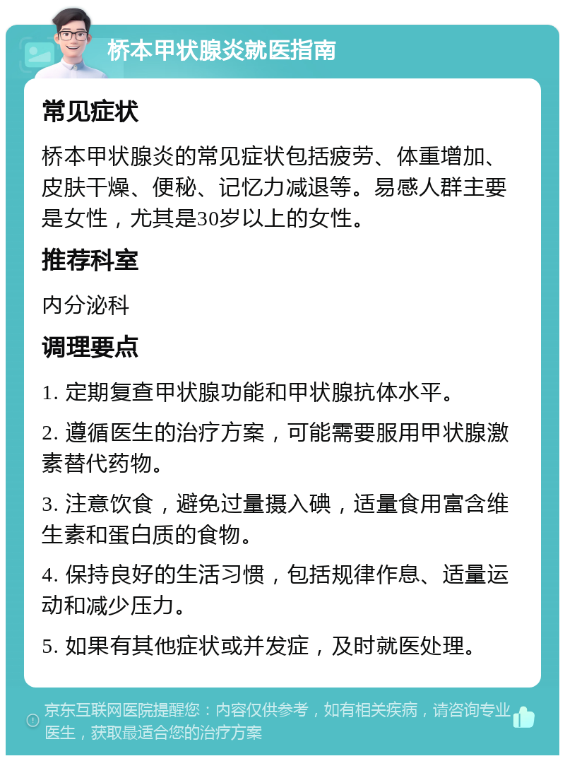 桥本甲状腺炎就医指南 常见症状 桥本甲状腺炎的常见症状包括疲劳、体重增加、皮肤干燥、便秘、记忆力减退等。易感人群主要是女性，尤其是30岁以上的女性。 推荐科室 内分泌科 调理要点 1. 定期复查甲状腺功能和甲状腺抗体水平。 2. 遵循医生的治疗方案，可能需要服用甲状腺激素替代药物。 3. 注意饮食，避免过量摄入碘，适量食用富含维生素和蛋白质的食物。 4. 保持良好的生活习惯，包括规律作息、适量运动和减少压力。 5. 如果有其他症状或并发症，及时就医处理。