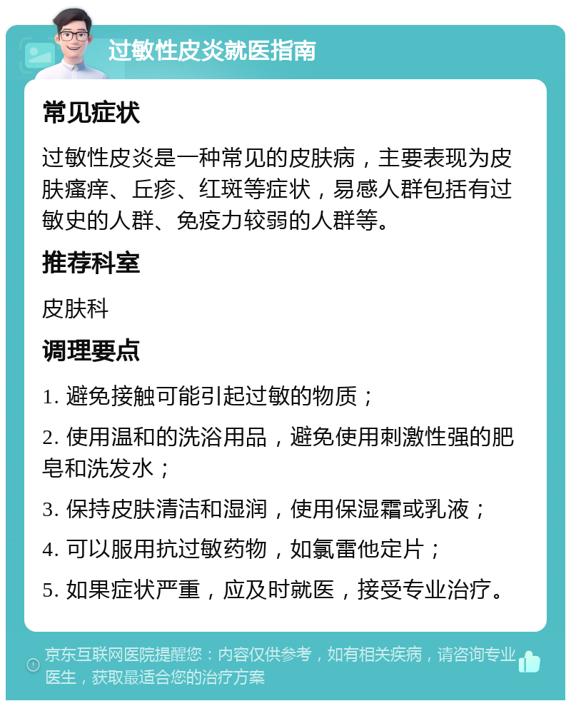 过敏性皮炎就医指南 常见症状 过敏性皮炎是一种常见的皮肤病，主要表现为皮肤瘙痒、丘疹、红斑等症状，易感人群包括有过敏史的人群、免疫力较弱的人群等。 推荐科室 皮肤科 调理要点 1. 避免接触可能引起过敏的物质； 2. 使用温和的洗浴用品，避免使用刺激性强的肥皂和洗发水； 3. 保持皮肤清洁和湿润，使用保湿霜或乳液； 4. 可以服用抗过敏药物，如氯雷他定片； 5. 如果症状严重，应及时就医，接受专业治疗。