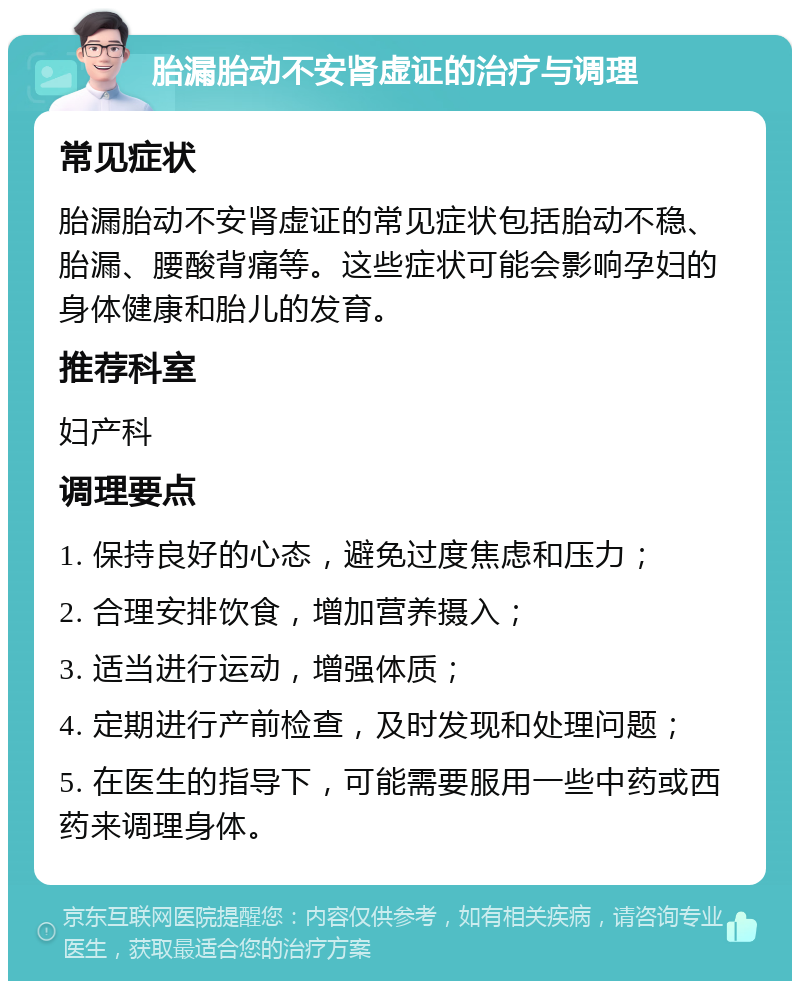 胎漏胎动不安肾虚证的治疗与调理 常见症状 胎漏胎动不安肾虚证的常见症状包括胎动不稳、胎漏、腰酸背痛等。这些症状可能会影响孕妇的身体健康和胎儿的发育。 推荐科室 妇产科 调理要点 1. 保持良好的心态，避免过度焦虑和压力； 2. 合理安排饮食，增加营养摄入； 3. 适当进行运动，增强体质； 4. 定期进行产前检查，及时发现和处理问题； 5. 在医生的指导下，可能需要服用一些中药或西药来调理身体。