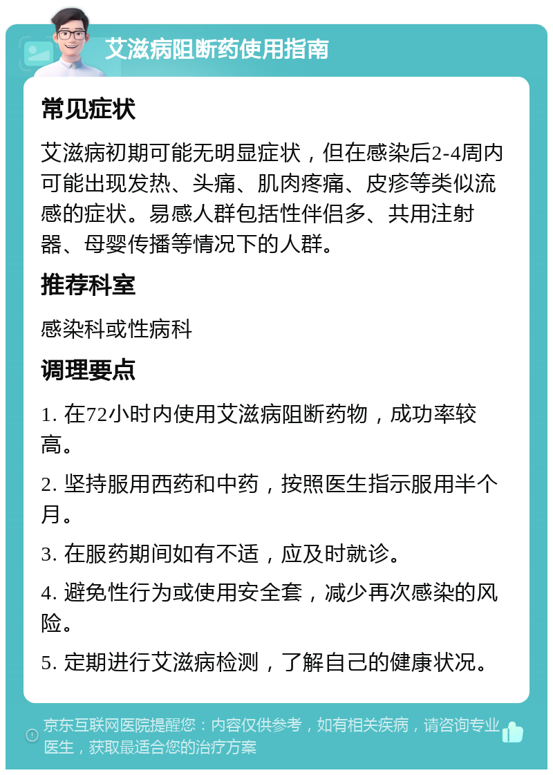 艾滋病阻断药使用指南 常见症状 艾滋病初期可能无明显症状，但在感染后2-4周内可能出现发热、头痛、肌肉疼痛、皮疹等类似流感的症状。易感人群包括性伴侣多、共用注射器、母婴传播等情况下的人群。 推荐科室 感染科或性病科 调理要点 1. 在72小时内使用艾滋病阻断药物，成功率较高。 2. 坚持服用西药和中药，按照医生指示服用半个月。 3. 在服药期间如有不适，应及时就诊。 4. 避免性行为或使用安全套，减少再次感染的风险。 5. 定期进行艾滋病检测，了解自己的健康状况。