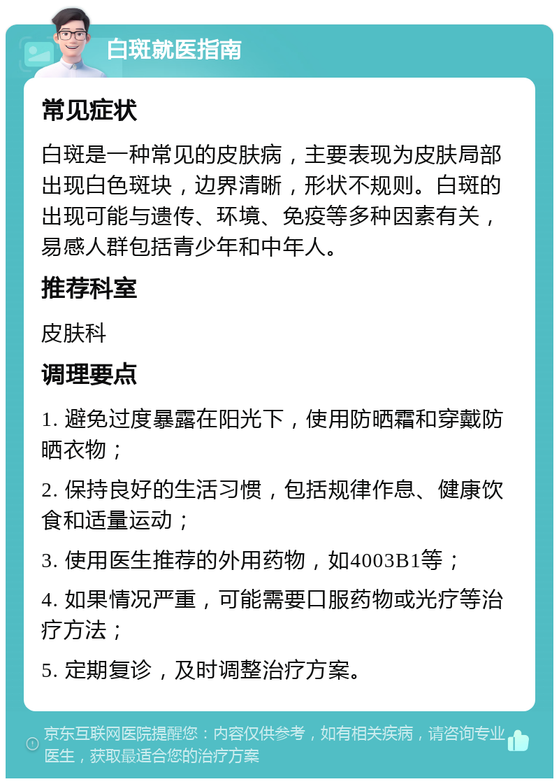 白斑就医指南 常见症状 白斑是一种常见的皮肤病，主要表现为皮肤局部出现白色斑块，边界清晰，形状不规则。白斑的出现可能与遗传、环境、免疫等多种因素有关，易感人群包括青少年和中年人。 推荐科室 皮肤科 调理要点 1. 避免过度暴露在阳光下，使用防晒霜和穿戴防晒衣物； 2. 保持良好的生活习惯，包括规律作息、健康饮食和适量运动； 3. 使用医生推荐的外用药物，如4003B1等； 4. 如果情况严重，可能需要口服药物或光疗等治疗方法； 5. 定期复诊，及时调整治疗方案。