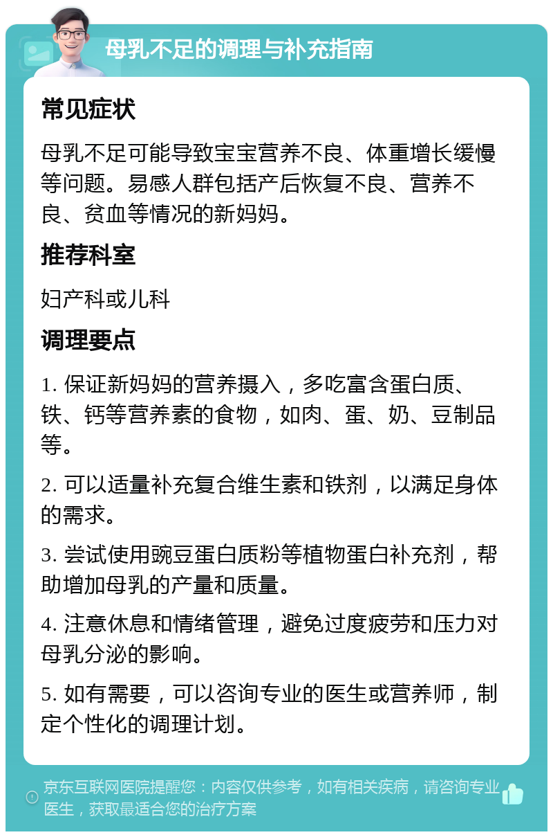 母乳不足的调理与补充指南 常见症状 母乳不足可能导致宝宝营养不良、体重增长缓慢等问题。易感人群包括产后恢复不良、营养不良、贫血等情况的新妈妈。 推荐科室 妇产科或儿科 调理要点 1. 保证新妈妈的营养摄入，多吃富含蛋白质、铁、钙等营养素的食物，如肉、蛋、奶、豆制品等。 2. 可以适量补充复合维生素和铁剂，以满足身体的需求。 3. 尝试使用豌豆蛋白质粉等植物蛋白补充剂，帮助增加母乳的产量和质量。 4. 注意休息和情绪管理，避免过度疲劳和压力对母乳分泌的影响。 5. 如有需要，可以咨询专业的医生或营养师，制定个性化的调理计划。