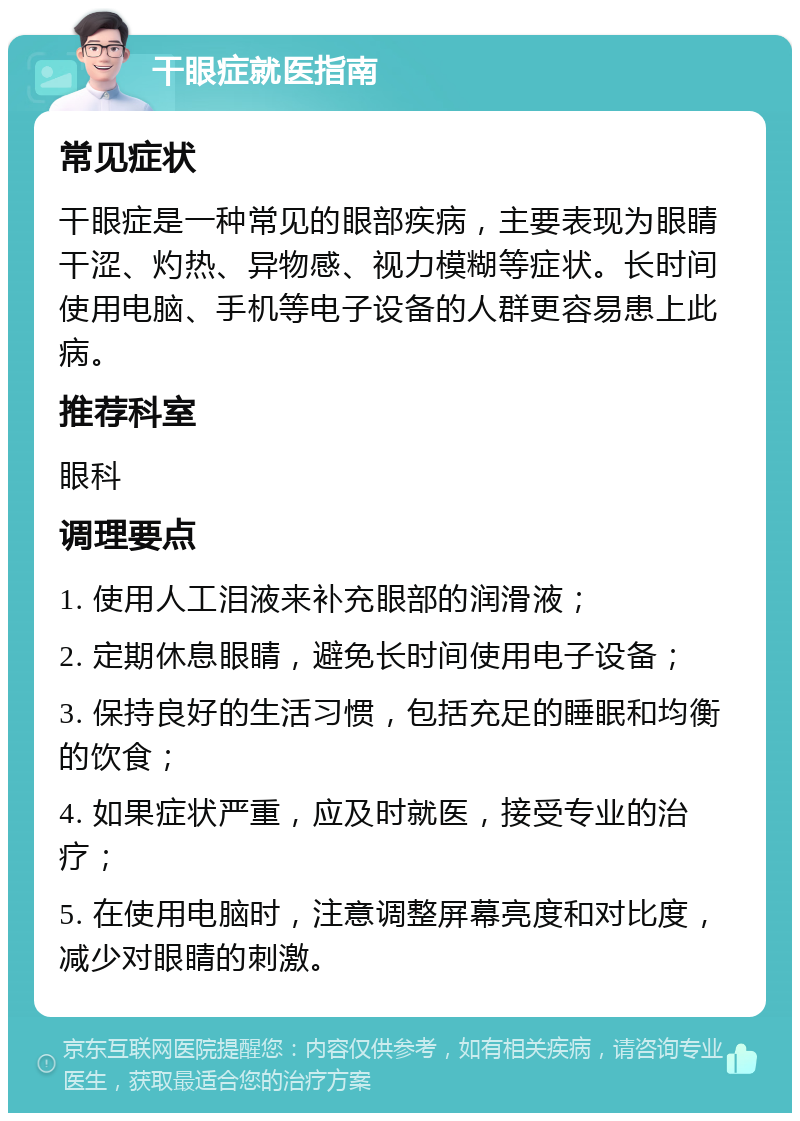 干眼症就医指南 常见症状 干眼症是一种常见的眼部疾病，主要表现为眼睛干涩、灼热、异物感、视力模糊等症状。长时间使用电脑、手机等电子设备的人群更容易患上此病。 推荐科室 眼科 调理要点 1. 使用人工泪液来补充眼部的润滑液； 2. 定期休息眼睛，避免长时间使用电子设备； 3. 保持良好的生活习惯，包括充足的睡眠和均衡的饮食； 4. 如果症状严重，应及时就医，接受专业的治疗； 5. 在使用电脑时，注意调整屏幕亮度和对比度，减少对眼睛的刺激。