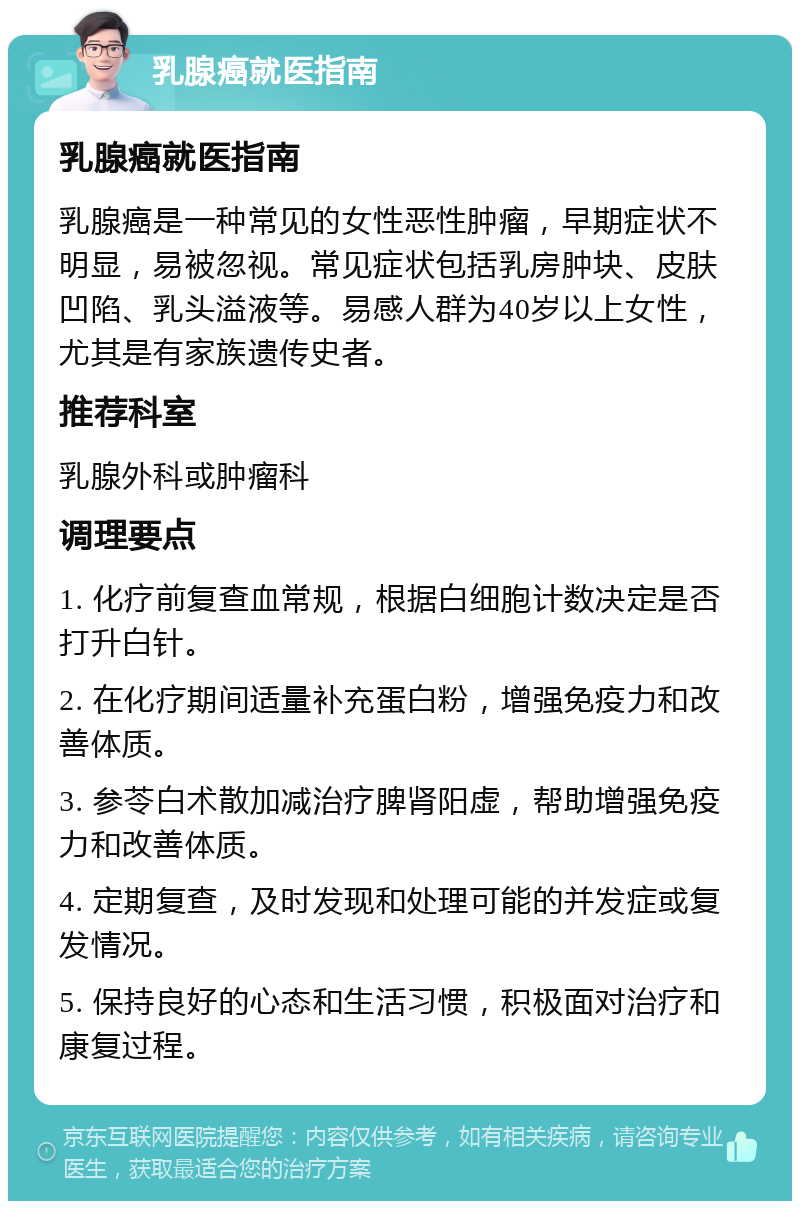 乳腺癌就医指南 乳腺癌就医指南 乳腺癌是一种常见的女性恶性肿瘤，早期症状不明显，易被忽视。常见症状包括乳房肿块、皮肤凹陷、乳头溢液等。易感人群为40岁以上女性，尤其是有家族遗传史者。 推荐科室 乳腺外科或肿瘤科 调理要点 1. 化疗前复查血常规，根据白细胞计数决定是否打升白针。 2. 在化疗期间适量补充蛋白粉，增强免疫力和改善体质。 3. 参苓白术散加减治疗脾肾阳虚，帮助增强免疫力和改善体质。 4. 定期复查，及时发现和处理可能的并发症或复发情况。 5. 保持良好的心态和生活习惯，积极面对治疗和康复过程。