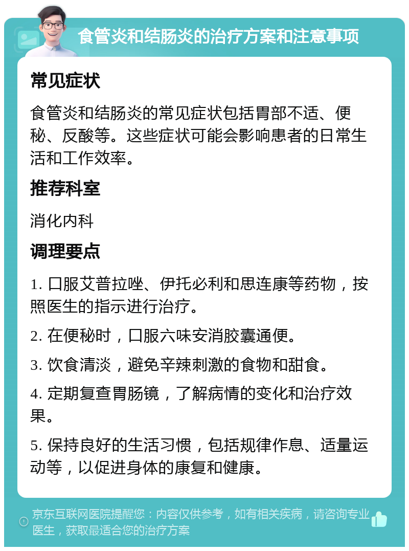 食管炎和结肠炎的治疗方案和注意事项 常见症状 食管炎和结肠炎的常见症状包括胃部不适、便秘、反酸等。这些症状可能会影响患者的日常生活和工作效率。 推荐科室 消化内科 调理要点 1. 口服艾普拉唑、伊托必利和思连康等药物，按照医生的指示进行治疗。 2. 在便秘时，口服六味安消胶囊通便。 3. 饮食清淡，避免辛辣刺激的食物和甜食。 4. 定期复查胃肠镜，了解病情的变化和治疗效果。 5. 保持良好的生活习惯，包括规律作息、适量运动等，以促进身体的康复和健康。