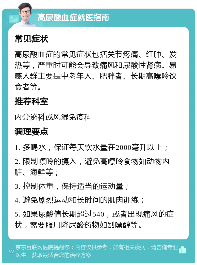 高尿酸血症就医指南 常见症状 高尿酸血症的常见症状包括关节疼痛、红肿、发热等，严重时可能会导致痛风和尿酸性肾病。易感人群主要是中老年人、肥胖者、长期高嘌呤饮食者等。 推荐科室 内分泌科或风湿免疫科 调理要点 1. 多喝水，保证每天饮水量在2000毫升以上； 2. 限制嘌呤的摄入，避免高嘌呤食物如动物内脏、海鲜等； 3. 控制体重，保持适当的运动量； 4. 避免剧烈运动和长时间的肌肉训练； 5. 如果尿酸值长期超过540，或者出现痛风的症状，需要服用降尿酸药物如别嘌醇等。