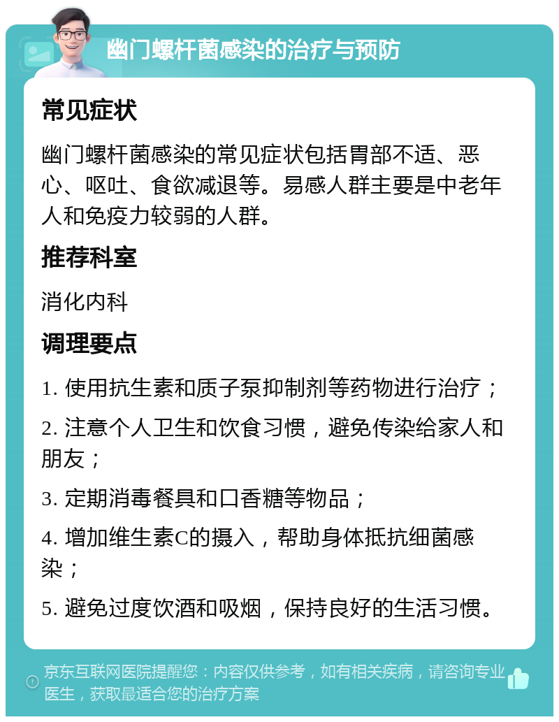 幽门螺杆菌感染的治疗与预防 常见症状 幽门螺杆菌感染的常见症状包括胃部不适、恶心、呕吐、食欲减退等。易感人群主要是中老年人和免疫力较弱的人群。 推荐科室 消化内科 调理要点 1. 使用抗生素和质子泵抑制剂等药物进行治疗； 2. 注意个人卫生和饮食习惯，避免传染给家人和朋友； 3. 定期消毒餐具和口香糖等物品； 4. 增加维生素C的摄入，帮助身体抵抗细菌感染； 5. 避免过度饮酒和吸烟，保持良好的生活习惯。