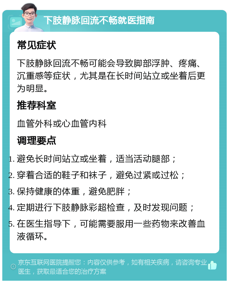 下肢静脉回流不畅就医指南 常见症状 下肢静脉回流不畅可能会导致脚部浮肿、疼痛、沉重感等症状，尤其是在长时间站立或坐着后更为明显。 推荐科室 血管外科或心血管内科 调理要点 避免长时间站立或坐着，适当活动腿部； 穿着合适的鞋子和袜子，避免过紧或过松； 保持健康的体重，避免肥胖； 定期进行下肢静脉彩超检查，及时发现问题； 在医生指导下，可能需要服用一些药物来改善血液循环。