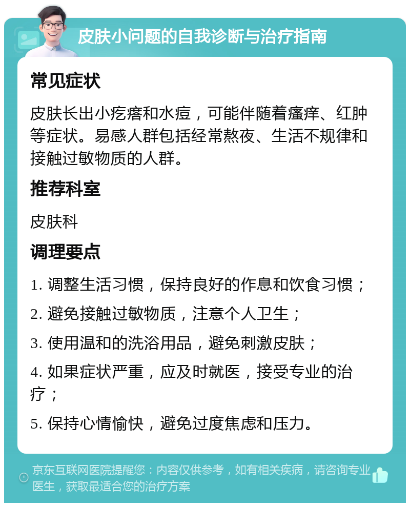 皮肤小问题的自我诊断与治疗指南 常见症状 皮肤长出小疙瘩和水痘，可能伴随着瘙痒、红肿等症状。易感人群包括经常熬夜、生活不规律和接触过敏物质的人群。 推荐科室 皮肤科 调理要点 1. 调整生活习惯，保持良好的作息和饮食习惯； 2. 避免接触过敏物质，注意个人卫生； 3. 使用温和的洗浴用品，避免刺激皮肤； 4. 如果症状严重，应及时就医，接受专业的治疗； 5. 保持心情愉快，避免过度焦虑和压力。