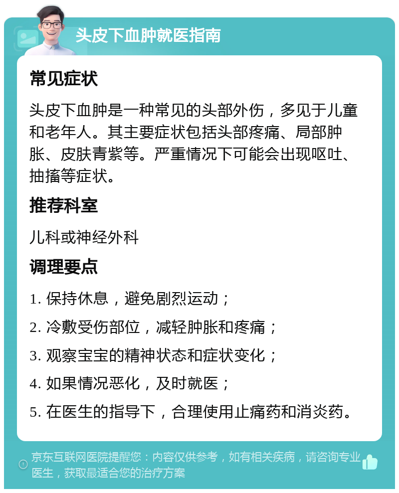 头皮下血肿就医指南 常见症状 头皮下血肿是一种常见的头部外伤，多见于儿童和老年人。其主要症状包括头部疼痛、局部肿胀、皮肤青紫等。严重情况下可能会出现呕吐、抽搐等症状。 推荐科室 儿科或神经外科 调理要点 1. 保持休息，避免剧烈运动； 2. 冷敷受伤部位，减轻肿胀和疼痛； 3. 观察宝宝的精神状态和症状变化； 4. 如果情况恶化，及时就医； 5. 在医生的指导下，合理使用止痛药和消炎药。