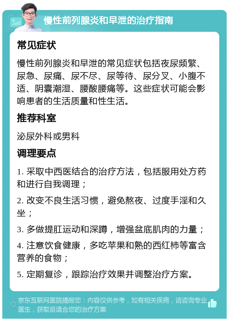 慢性前列腺炎和早泄的治疗指南 常见症状 慢性前列腺炎和早泄的常见症状包括夜尿频繁、尿急、尿痛、尿不尽、尿等待、尿分叉、小腹不适、阴囊潮湿、腰酸腰痛等。这些症状可能会影响患者的生活质量和性生活。 推荐科室 泌尿外科或男科 调理要点 1. 采取中西医结合的治疗方法，包括服用处方药和进行自我调理； 2. 改变不良生活习惯，避免熬夜、过度手淫和久坐； 3. 多做提肛运动和深蹲，增强盆底肌肉的力量； 4. 注意饮食健康，多吃苹果和熟的西红柿等富含营养的食物； 5. 定期复诊，跟踪治疗效果并调整治疗方案。