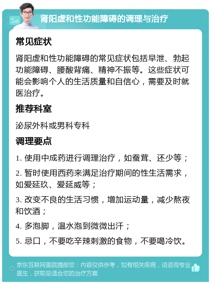 肾阳虚和性功能障碍的调理与治疗 常见症状 肾阳虚和性功能障碍的常见症状包括早泄、勃起功能障碍、腰酸背痛、精神不振等。这些症状可能会影响个人的生活质量和自信心，需要及时就医治疗。 推荐科室 泌尿外科或男科专科 调理要点 1. 使用中成药进行调理治疗，如蚕茸、还少等； 2. 暂时使用西药来满足治疗期间的性生活需求，如爱延玖、爱延威等； 3. 改变不良的生活习惯，增加运动量，减少熬夜和饮酒； 4. 多泡脚，温水泡到微微出汗； 5. 忌口，不要吃辛辣刺激的食物，不要喝冷饮。