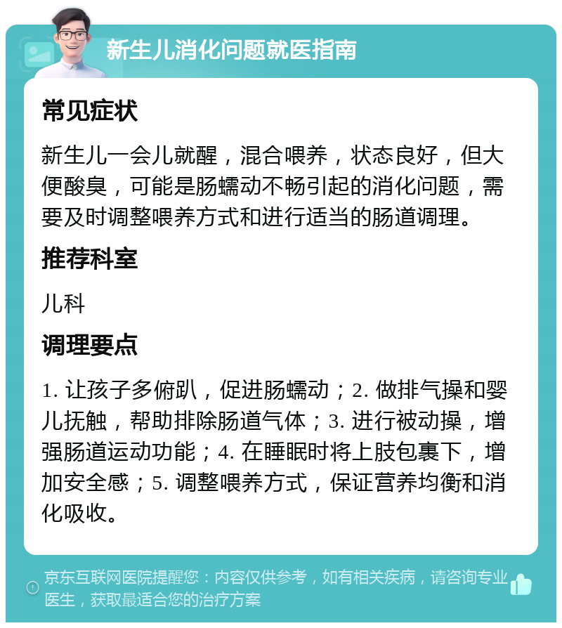 新生儿消化问题就医指南 常见症状 新生儿一会儿就醒，混合喂养，状态良好，但大便酸臭，可能是肠蠕动不畅引起的消化问题，需要及时调整喂养方式和进行适当的肠道调理。 推荐科室 儿科 调理要点 1. 让孩子多俯趴，促进肠蠕动；2. 做排气操和婴儿抚触，帮助排除肠道气体；3. 进行被动操，增强肠道运动功能；4. 在睡眠时将上肢包裹下，增加安全感；5. 调整喂养方式，保证营养均衡和消化吸收。