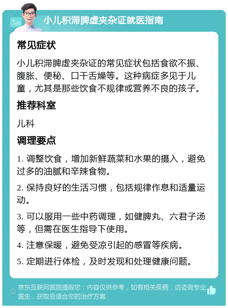 小儿积滞脾虚夹杂证就医指南 常见症状 小儿积滞脾虚夹杂证的常见症状包括食欲不振、腹胀、便秘、口干舌燥等。这种病症多见于儿童，尤其是那些饮食不规律或营养不良的孩子。 推荐科室 儿科 调理要点 1. 调整饮食，增加新鲜蔬菜和水果的摄入，避免过多的油腻和辛辣食物。 2. 保持良好的生活习惯，包括规律作息和适量运动。 3. 可以服用一些中药调理，如健脾丸、六君子汤等，但需在医生指导下使用。 4. 注意保暖，避免受凉引起的感冒等疾病。 5. 定期进行体检，及时发现和处理健康问题。