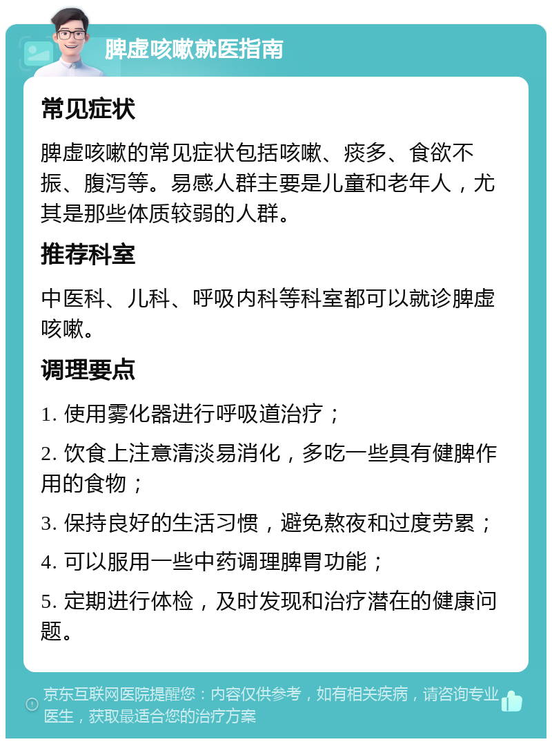 脾虚咳嗽就医指南 常见症状 脾虚咳嗽的常见症状包括咳嗽、痰多、食欲不振、腹泻等。易感人群主要是儿童和老年人，尤其是那些体质较弱的人群。 推荐科室 中医科、儿科、呼吸内科等科室都可以就诊脾虚咳嗽。 调理要点 1. 使用雾化器进行呼吸道治疗； 2. 饮食上注意清淡易消化，多吃一些具有健脾作用的食物； 3. 保持良好的生活习惯，避免熬夜和过度劳累； 4. 可以服用一些中药调理脾胃功能； 5. 定期进行体检，及时发现和治疗潜在的健康问题。