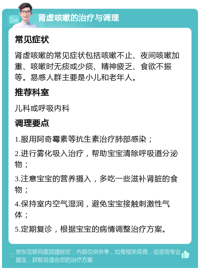 肾虚咳嗽的治疗与调理 常见症状 肾虚咳嗽的常见症状包括咳嗽不止、夜间咳嗽加重、咳嗽时无痰或少痰、精神疲乏、食欲不振等。易感人群主要是小儿和老年人。 推荐科室 儿科或呼吸内科 调理要点 1.服用阿奇霉素等抗生素治疗肺部感染； 2.进行雾化吸入治疗，帮助宝宝清除呼吸道分泌物； 3.注意宝宝的营养摄入，多吃一些滋补肾脏的食物； 4.保持室内空气湿润，避免宝宝接触刺激性气体； 5.定期复诊，根据宝宝的病情调整治疗方案。