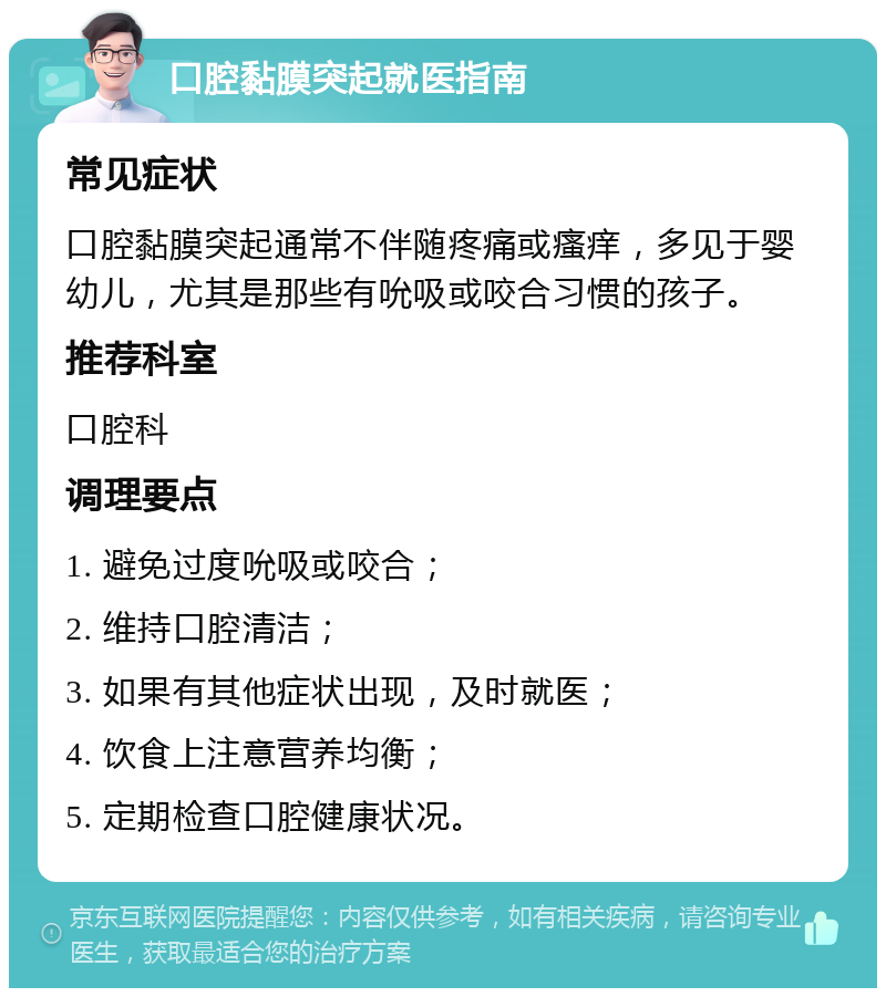 口腔黏膜突起就医指南 常见症状 口腔黏膜突起通常不伴随疼痛或瘙痒，多见于婴幼儿，尤其是那些有吮吸或咬合习惯的孩子。 推荐科室 口腔科 调理要点 1. 避免过度吮吸或咬合； 2. 维持口腔清洁； 3. 如果有其他症状出现，及时就医； 4. 饮食上注意营养均衡； 5. 定期检查口腔健康状况。