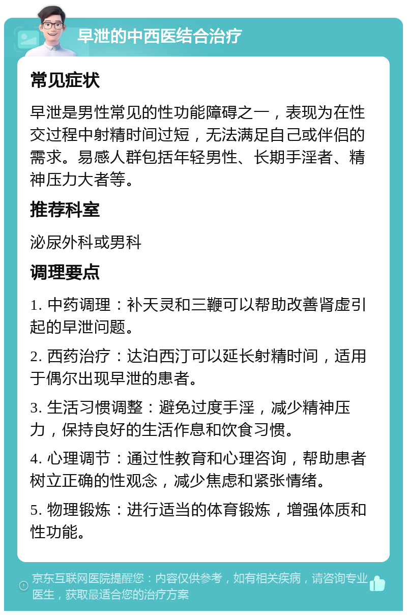 早泄的中西医结合治疗 常见症状 早泄是男性常见的性功能障碍之一，表现为在性交过程中射精时间过短，无法满足自己或伴侣的需求。易感人群包括年轻男性、长期手淫者、精神压力大者等。 推荐科室 泌尿外科或男科 调理要点 1. 中药调理：补天灵和三鞭可以帮助改善肾虚引起的早泄问题。 2. 西药治疗：达泊西汀可以延长射精时间，适用于偶尔出现早泄的患者。 3. 生活习惯调整：避免过度手淫，减少精神压力，保持良好的生活作息和饮食习惯。 4. 心理调节：通过性教育和心理咨询，帮助患者树立正确的性观念，减少焦虑和紧张情绪。 5. 物理锻炼：进行适当的体育锻炼，增强体质和性功能。