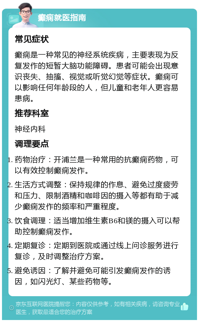 癫痫就医指南 常见症状 癫痫是一种常见的神经系统疾病，主要表现为反复发作的短暂大脑功能障碍。患者可能会出现意识丧失、抽搐、视觉或听觉幻觉等症状。癫痫可以影响任何年龄段的人，但儿童和老年人更容易患病。 推荐科室 神经内科 调理要点 药物治疗：开浦兰是一种常用的抗癫痫药物，可以有效控制癫痫发作。 生活方式调整：保持规律的作息、避免过度疲劳和压力、限制酒精和咖啡因的摄入等都有助于减少癫痫发作的频率和严重程度。 饮食调理：适当增加维生素B6和镁的摄入可以帮助控制癫痫发作。 定期复诊：定期到医院或通过线上问诊服务进行复诊，及时调整治疗方案。 避免诱因：了解并避免可能引发癫痫发作的诱因，如闪光灯、某些药物等。