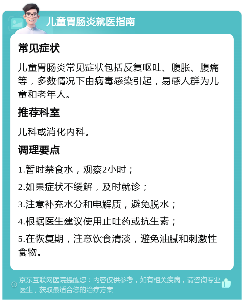 儿童胃肠炎就医指南 常见症状 儿童胃肠炎常见症状包括反复呕吐、腹胀、腹痛等，多数情况下由病毒感染引起，易感人群为儿童和老年人。 推荐科室 儿科或消化内科。 调理要点 1.暂时禁食水，观察2小时； 2.如果症状不缓解，及时就诊； 3.注意补充水分和电解质，避免脱水； 4.根据医生建议使用止吐药或抗生素； 5.在恢复期，注意饮食清淡，避免油腻和刺激性食物。