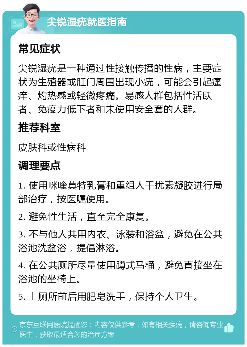 尖锐湿疣就医指南 常见症状 尖锐湿疣是一种通过性接触传播的性病，主要症状为生殖器或肛门周围出现小疣，可能会引起瘙痒、灼热感或轻微疼痛。易感人群包括性活跃者、免疫力低下者和未使用安全套的人群。 推荐科室 皮肤科或性病科 调理要点 1. 使用咪喹莫特乳膏和重组人干扰素凝胶进行局部治疗，按医嘱使用。 2. 避免性生活，直至完全康复。 3. 不与他人共用内衣、泳装和浴盆，避免在公共浴池洗盆浴，提倡淋浴。 4. 在公共厕所尽量使用蹲式马桶，避免直接坐在浴池的坐椅上。 5. 上厕所前后用肥皂洗手，保持个人卫生。