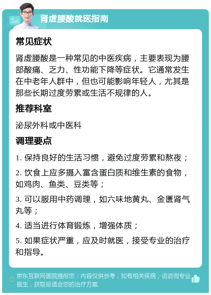 肾虚腰酸就医指南 常见症状 肾虚腰酸是一种常见的中医疾病，主要表现为腰部酸痛、乏力、性功能下降等症状。它通常发生在中老年人群中，但也可能影响年轻人，尤其是那些长期过度劳累或生活不规律的人。 推荐科室 泌尿外科或中医科 调理要点 1. 保持良好的生活习惯，避免过度劳累和熬夜； 2. 饮食上应多摄入富含蛋白质和维生素的食物，如鸡肉、鱼类、豆类等； 3. 可以服用中药调理，如六味地黄丸、金匮肾气丸等； 4. 适当进行体育锻炼，增强体质； 5. 如果症状严重，应及时就医，接受专业的治疗和指导。