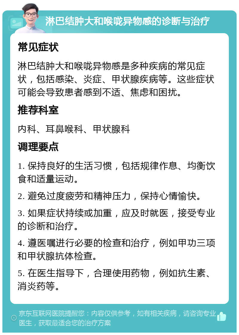 淋巴结肿大和喉咙异物感的诊断与治疗 常见症状 淋巴结肿大和喉咙异物感是多种疾病的常见症状，包括感染、炎症、甲状腺疾病等。这些症状可能会导致患者感到不适、焦虑和困扰。 推荐科室 内科、耳鼻喉科、甲状腺科 调理要点 1. 保持良好的生活习惯，包括规律作息、均衡饮食和适量运动。 2. 避免过度疲劳和精神压力，保持心情愉快。 3. 如果症状持续或加重，应及时就医，接受专业的诊断和治疗。 4. 遵医嘱进行必要的检查和治疗，例如甲功三项和甲状腺抗体检查。 5. 在医生指导下，合理使用药物，例如抗生素、消炎药等。