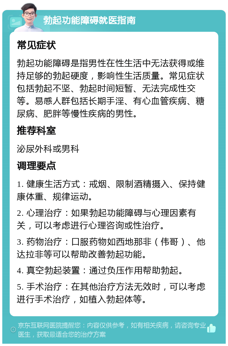 勃起功能障碍就医指南 常见症状 勃起功能障碍是指男性在性生活中无法获得或维持足够的勃起硬度，影响性生活质量。常见症状包括勃起不坚、勃起时间短暂、无法完成性交等。易感人群包括长期手淫、有心血管疾病、糖尿病、肥胖等慢性疾病的男性。 推荐科室 泌尿外科或男科 调理要点 1. 健康生活方式：戒烟、限制酒精摄入、保持健康体重、规律运动。 2. 心理治疗：如果勃起功能障碍与心理因素有关，可以考虑进行心理咨询或性治疗。 3. 药物治疗：口服药物如西地那非（伟哥）、他达拉非等可以帮助改善勃起功能。 4. 真空勃起装置：通过负压作用帮助勃起。 5. 手术治疗：在其他治疗方法无效时，可以考虑进行手术治疗，如植入勃起体等。