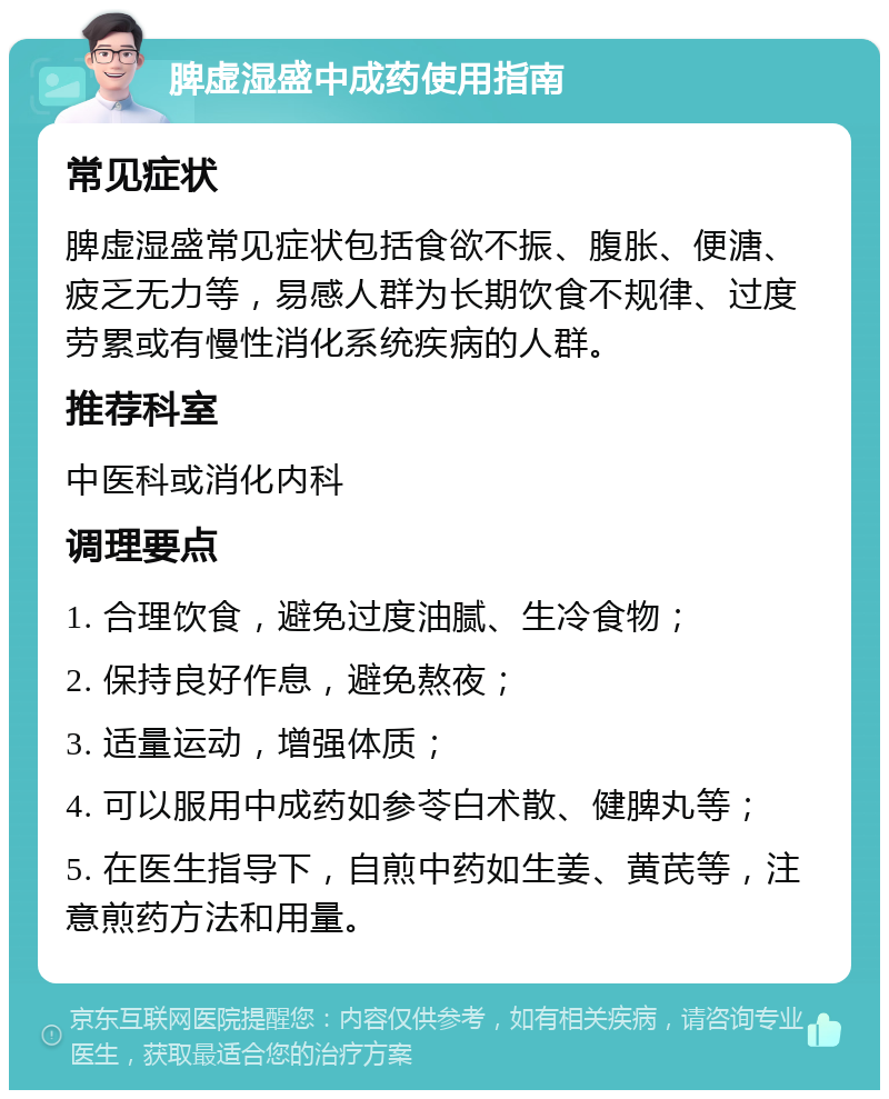 脾虚湿盛中成药使用指南 常见症状 脾虚湿盛常见症状包括食欲不振、腹胀、便溏、疲乏无力等，易感人群为长期饮食不规律、过度劳累或有慢性消化系统疾病的人群。 推荐科室 中医科或消化内科 调理要点 1. 合理饮食，避免过度油腻、生冷食物； 2. 保持良好作息，避免熬夜； 3. 适量运动，增强体质； 4. 可以服用中成药如参苓白术散、健脾丸等； 5. 在医生指导下，自煎中药如生姜、黄芪等，注意煎药方法和用量。