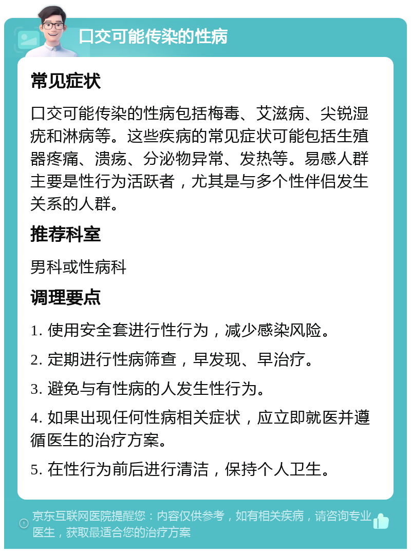 口交可能传染的性病 常见症状 口交可能传染的性病包括梅毒、艾滋病、尖锐湿疣和淋病等。这些疾病的常见症状可能包括生殖器疼痛、溃疡、分泌物异常、发热等。易感人群主要是性行为活跃者，尤其是与多个性伴侣发生关系的人群。 推荐科室 男科或性病科 调理要点 1. 使用安全套进行性行为，减少感染风险。 2. 定期进行性病筛查，早发现、早治疗。 3. 避免与有性病的人发生性行为。 4. 如果出现任何性病相关症状，应立即就医并遵循医生的治疗方案。 5. 在性行为前后进行清洁，保持个人卫生。