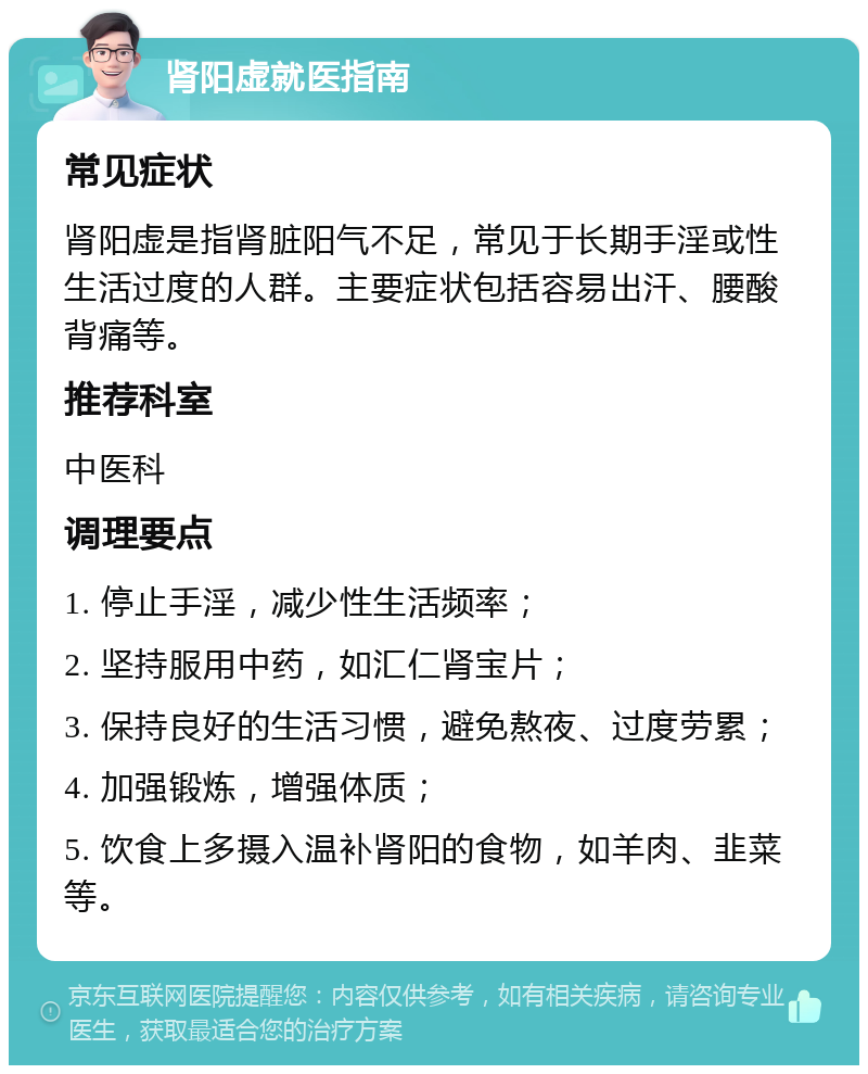 肾阳虚就医指南 常见症状 肾阳虚是指肾脏阳气不足，常见于长期手淫或性生活过度的人群。主要症状包括容易出汗、腰酸背痛等。 推荐科室 中医科 调理要点 1. 停止手淫，减少性生活频率； 2. 坚持服用中药，如汇仁肾宝片； 3. 保持良好的生活习惯，避免熬夜、过度劳累； 4. 加强锻炼，增强体质； 5. 饮食上多摄入温补肾阳的食物，如羊肉、韭菜等。