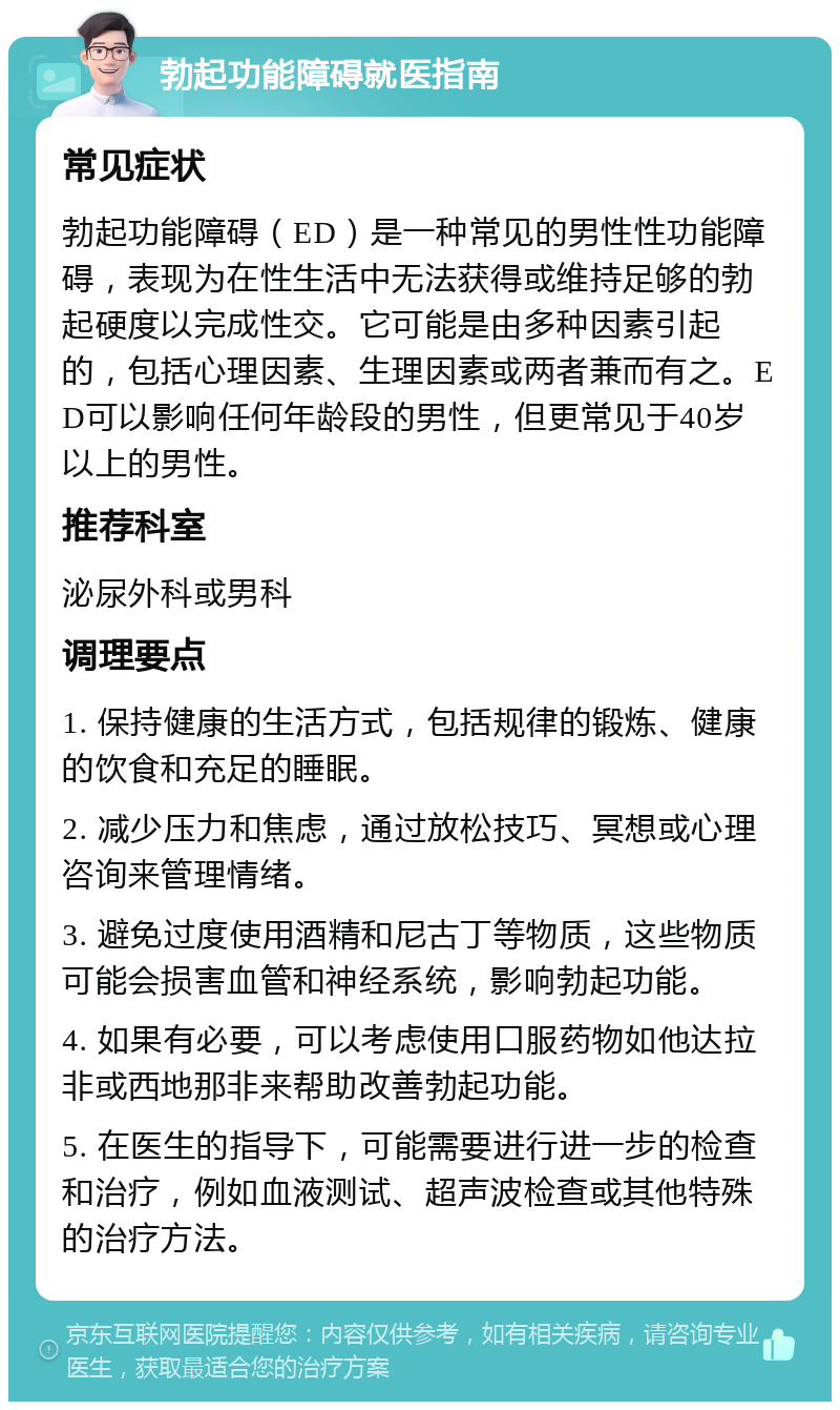 勃起功能障碍就医指南 常见症状 勃起功能障碍（ED）是一种常见的男性性功能障碍，表现为在性生活中无法获得或维持足够的勃起硬度以完成性交。它可能是由多种因素引起的，包括心理因素、生理因素或两者兼而有之。ED可以影响任何年龄段的男性，但更常见于40岁以上的男性。 推荐科室 泌尿外科或男科 调理要点 1. 保持健康的生活方式，包括规律的锻炼、健康的饮食和充足的睡眠。 2. 减少压力和焦虑，通过放松技巧、冥想或心理咨询来管理情绪。 3. 避免过度使用酒精和尼古丁等物质，这些物质可能会损害血管和神经系统，影响勃起功能。 4. 如果有必要，可以考虑使用口服药物如他达拉非或西地那非来帮助改善勃起功能。 5. 在医生的指导下，可能需要进行进一步的检查和治疗，例如血液测试、超声波检查或其他特殊的治疗方法。