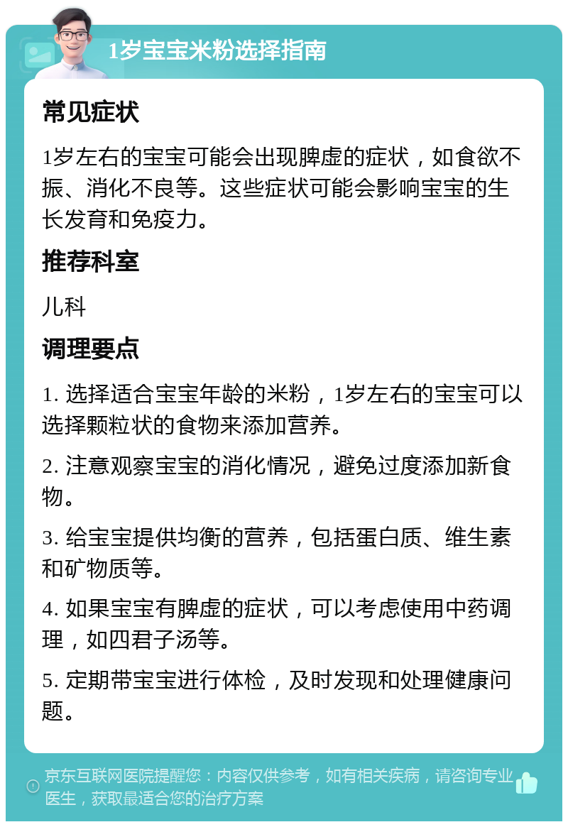 1岁宝宝米粉选择指南 常见症状 1岁左右的宝宝可能会出现脾虚的症状，如食欲不振、消化不良等。这些症状可能会影响宝宝的生长发育和免疫力。 推荐科室 儿科 调理要点 1. 选择适合宝宝年龄的米粉，1岁左右的宝宝可以选择颗粒状的食物来添加营养。 2. 注意观察宝宝的消化情况，避免过度添加新食物。 3. 给宝宝提供均衡的营养，包括蛋白质、维生素和矿物质等。 4. 如果宝宝有脾虚的症状，可以考虑使用中药调理，如四君子汤等。 5. 定期带宝宝进行体检，及时发现和处理健康问题。