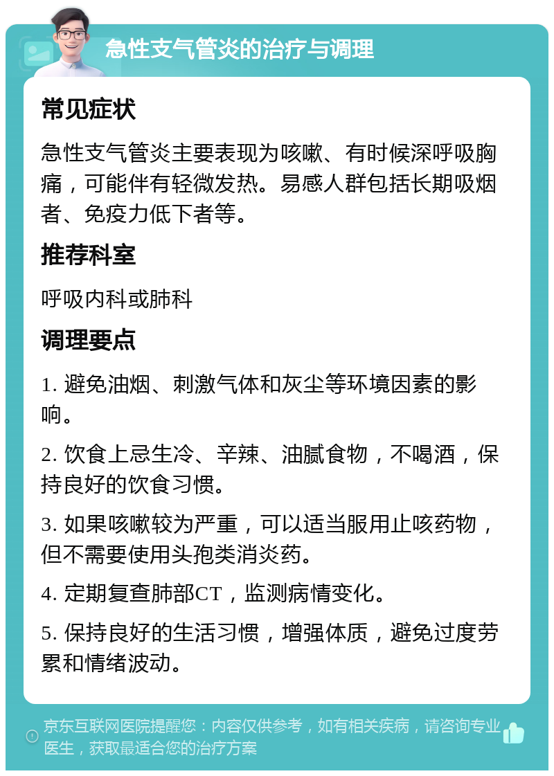 急性支气管炎的治疗与调理 常见症状 急性支气管炎主要表现为咳嗽、有时候深呼吸胸痛，可能伴有轻微发热。易感人群包括长期吸烟者、免疫力低下者等。 推荐科室 呼吸内科或肺科 调理要点 1. 避免油烟、刺激气体和灰尘等环境因素的影响。 2. 饮食上忌生冷、辛辣、油腻食物，不喝酒，保持良好的饮食习惯。 3. 如果咳嗽较为严重，可以适当服用止咳药物，但不需要使用头孢类消炎药。 4. 定期复查肺部CT，监测病情变化。 5. 保持良好的生活习惯，增强体质，避免过度劳累和情绪波动。