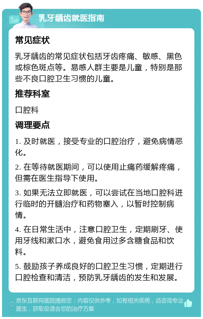 乳牙龋齿就医指南 常见症状 乳牙龋齿的常见症状包括牙齿疼痛、敏感、黑色或棕色斑点等。易感人群主要是儿童，特别是那些不良口腔卫生习惯的儿童。 推荐科室 口腔科 调理要点 1. 及时就医，接受专业的口腔治疗，避免病情恶化。 2. 在等待就医期间，可以使用止痛药缓解疼痛，但需在医生指导下使用。 3. 如果无法立即就医，可以尝试在当地口腔科进行临时的开髓治疗和药物塞入，以暂时控制病情。 4. 在日常生活中，注意口腔卫生，定期刷牙、使用牙线和漱口水，避免食用过多含糖食品和饮料。 5. 鼓励孩子养成良好的口腔卫生习惯，定期进行口腔检查和清洁，预防乳牙龋齿的发生和发展。