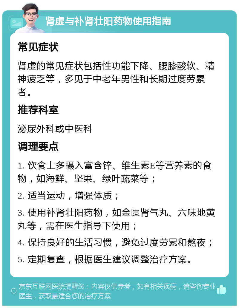 肾虚与补肾壮阳药物使用指南 常见症状 肾虚的常见症状包括性功能下降、腰膝酸软、精神疲乏等，多见于中老年男性和长期过度劳累者。 推荐科室 泌尿外科或中医科 调理要点 1. 饮食上多摄入富含锌、维生素E等营养素的食物，如海鲜、坚果、绿叶蔬菜等； 2. 适当运动，增强体质； 3. 使用补肾壮阳药物，如金匮肾气丸、六味地黄丸等，需在医生指导下使用； 4. 保持良好的生活习惯，避免过度劳累和熬夜； 5. 定期复查，根据医生建议调整治疗方案。