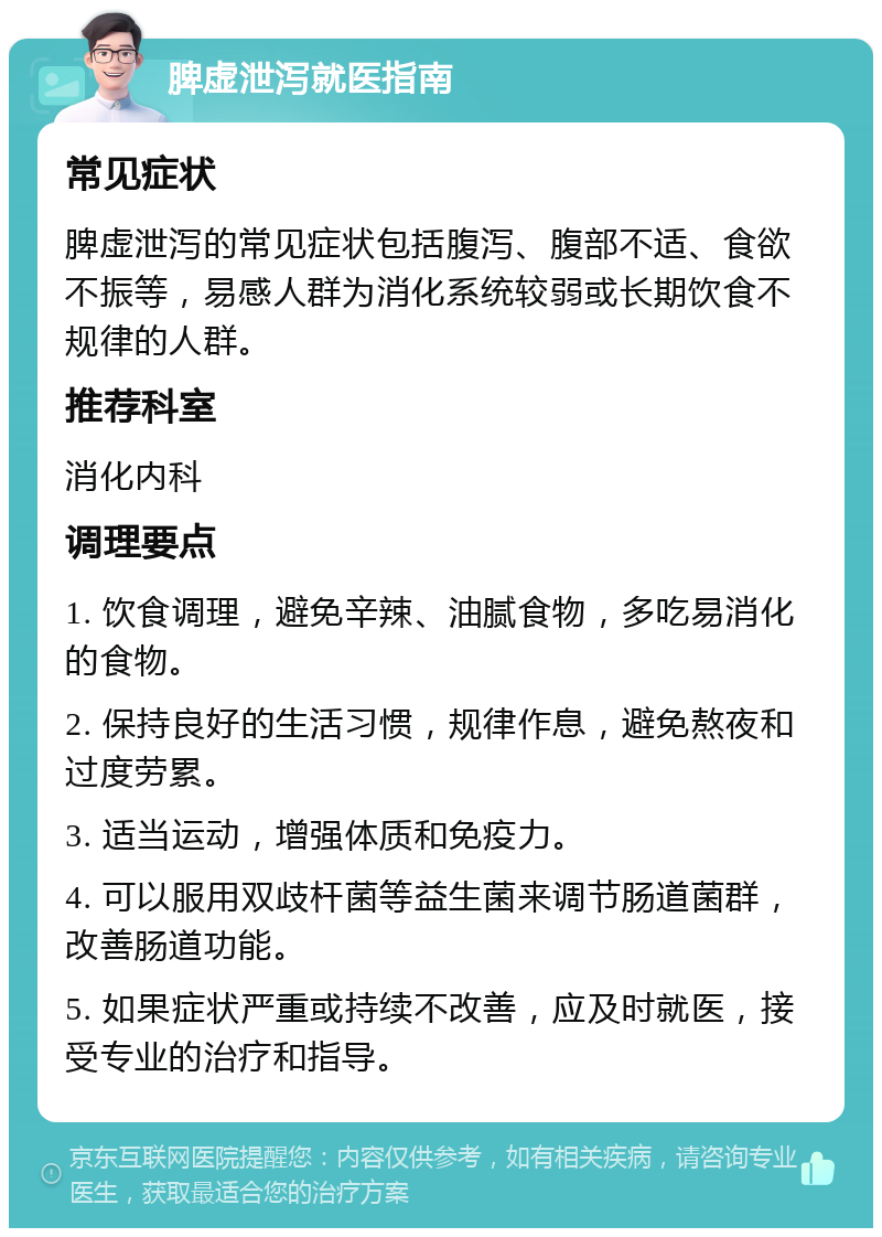 脾虚泄泻就医指南 常见症状 脾虚泄泻的常见症状包括腹泻、腹部不适、食欲不振等，易感人群为消化系统较弱或长期饮食不规律的人群。 推荐科室 消化内科 调理要点 1. 饮食调理，避免辛辣、油腻食物，多吃易消化的食物。 2. 保持良好的生活习惯，规律作息，避免熬夜和过度劳累。 3. 适当运动，增强体质和免疫力。 4. 可以服用双歧杆菌等益生菌来调节肠道菌群，改善肠道功能。 5. 如果症状严重或持续不改善，应及时就医，接受专业的治疗和指导。