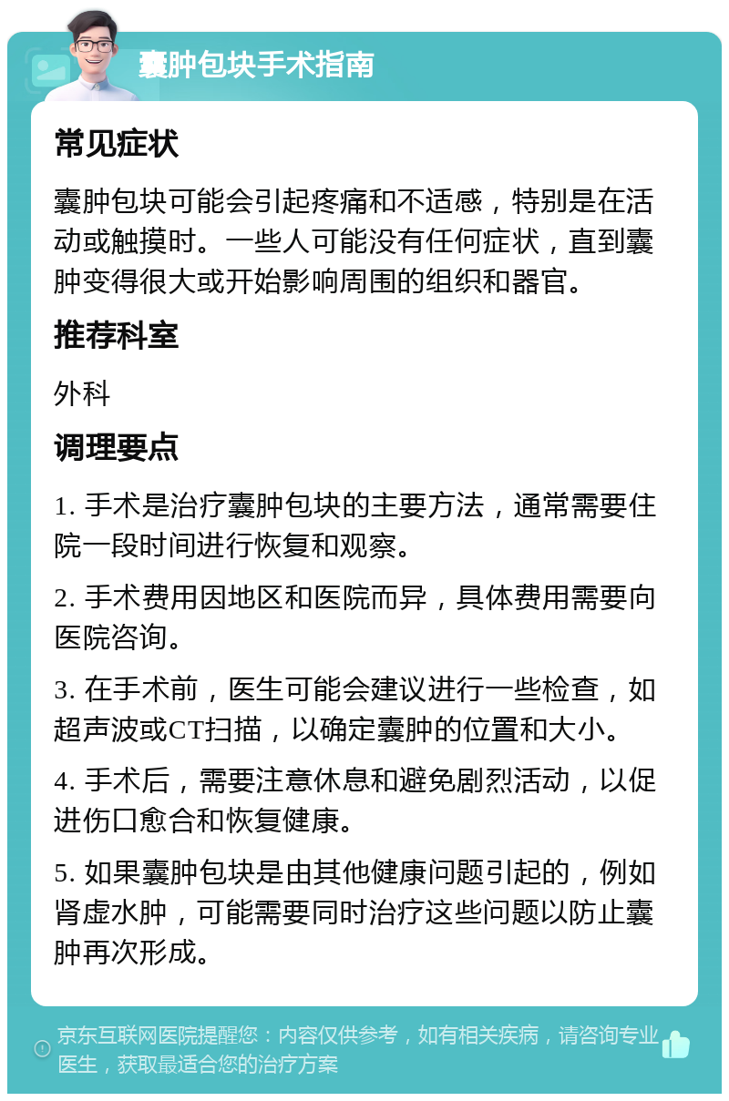 囊肿包块手术指南 常见症状 囊肿包块可能会引起疼痛和不适感，特别是在活动或触摸时。一些人可能没有任何症状，直到囊肿变得很大或开始影响周围的组织和器官。 推荐科室 外科 调理要点 1. 手术是治疗囊肿包块的主要方法，通常需要住院一段时间进行恢复和观察。 2. 手术费用因地区和医院而异，具体费用需要向医院咨询。 3. 在手术前，医生可能会建议进行一些检查，如超声波或CT扫描，以确定囊肿的位置和大小。 4. 手术后，需要注意休息和避免剧烈活动，以促进伤口愈合和恢复健康。 5. 如果囊肿包块是由其他健康问题引起的，例如肾虚水肿，可能需要同时治疗这些问题以防止囊肿再次形成。