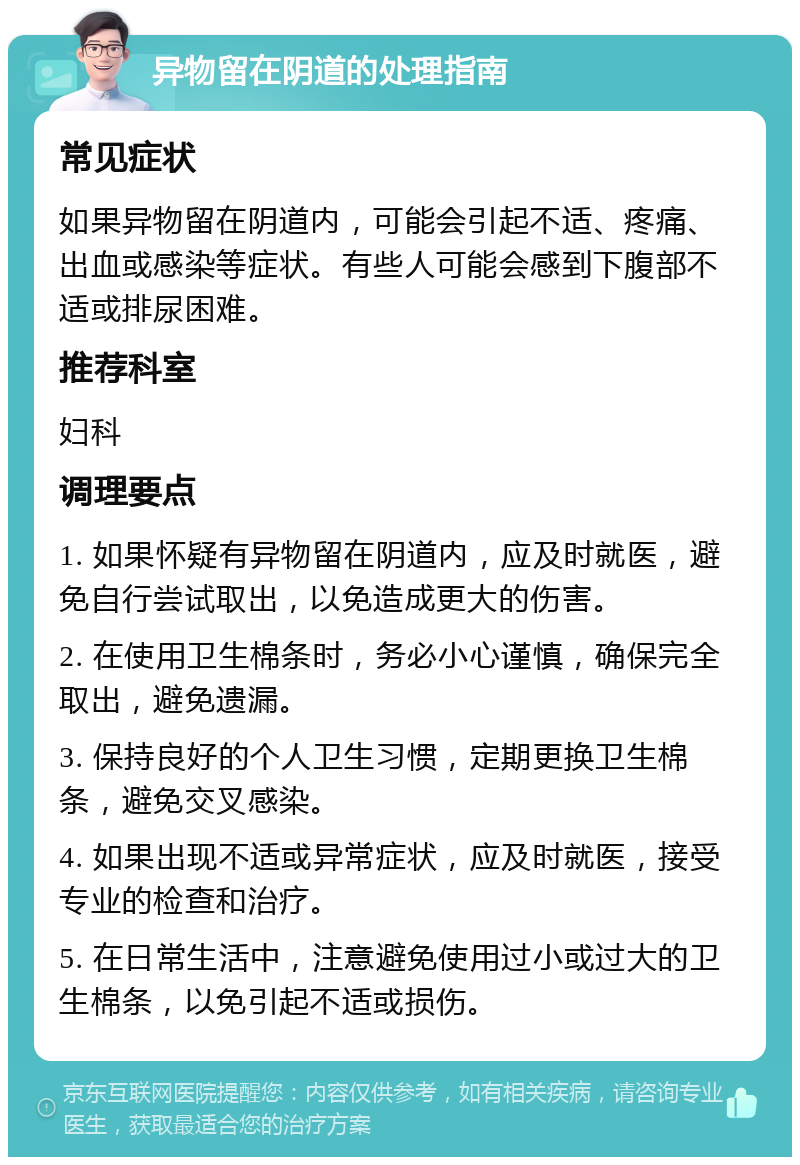 异物留在阴道的处理指南 常见症状 如果异物留在阴道内，可能会引起不适、疼痛、出血或感染等症状。有些人可能会感到下腹部不适或排尿困难。 推荐科室 妇科 调理要点 1. 如果怀疑有异物留在阴道内，应及时就医，避免自行尝试取出，以免造成更大的伤害。 2. 在使用卫生棉条时，务必小心谨慎，确保完全取出，避免遗漏。 3. 保持良好的个人卫生习惯，定期更换卫生棉条，避免交叉感染。 4. 如果出现不适或异常症状，应及时就医，接受专业的检查和治疗。 5. 在日常生活中，注意避免使用过小或过大的卫生棉条，以免引起不适或损伤。