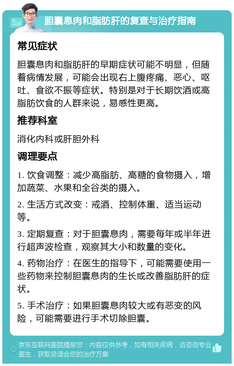 胆囊息肉和脂肪肝的复查与治疗指南 常见症状 胆囊息肉和脂肪肝的早期症状可能不明显，但随着病情发展，可能会出现右上腹疼痛、恶心、呕吐、食欲不振等症状。特别是对于长期饮酒或高脂肪饮食的人群来说，易感性更高。 推荐科室 消化内科或肝胆外科 调理要点 1. 饮食调整：减少高脂肪、高糖的食物摄入，增加蔬菜、水果和全谷类的摄入。 2. 生活方式改变：戒酒、控制体重、适当运动等。 3. 定期复查：对于胆囊息肉，需要每年或半年进行超声波检查，观察其大小和数量的变化。 4. 药物治疗：在医生的指导下，可能需要使用一些药物来控制胆囊息肉的生长或改善脂肪肝的症状。 5. 手术治疗：如果胆囊息肉较大或有恶变的风险，可能需要进行手术切除胆囊。