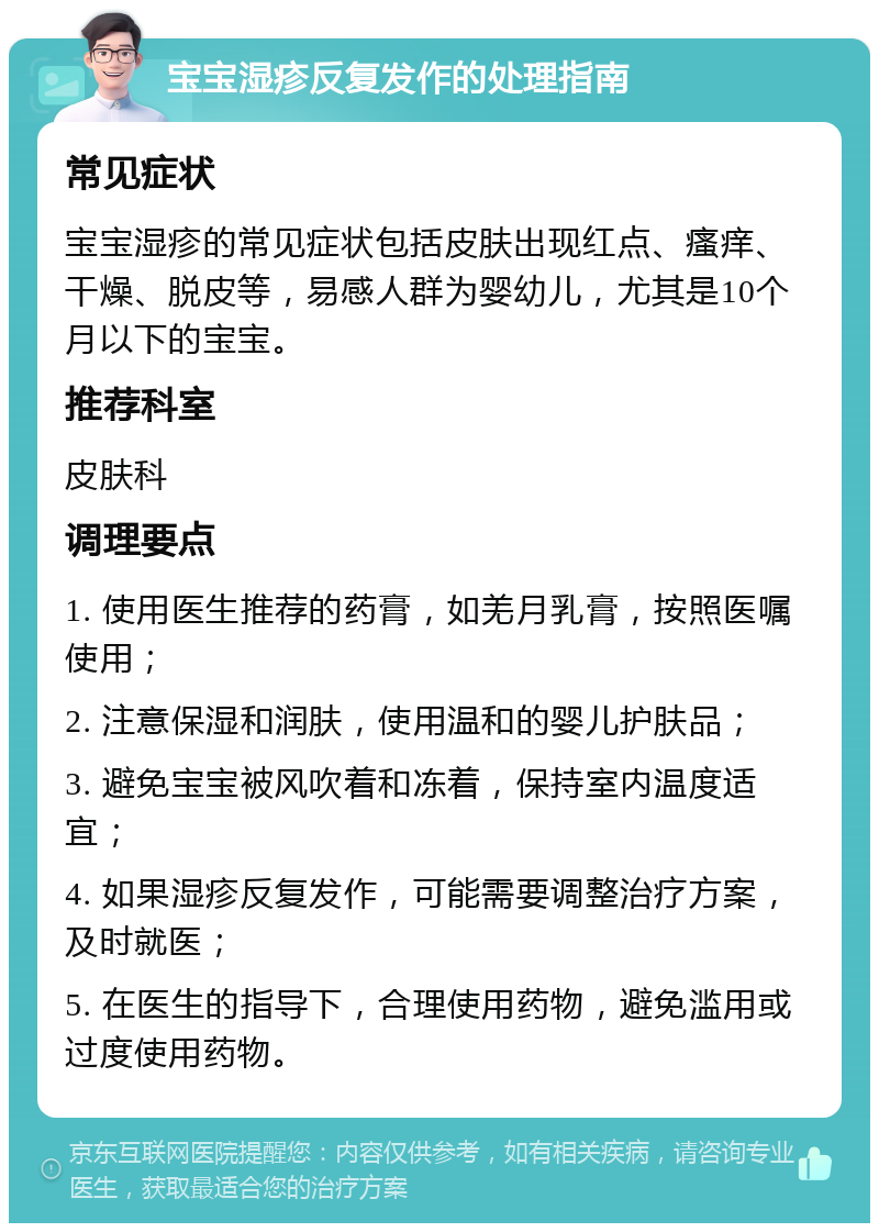 宝宝湿疹反复发作的处理指南 常见症状 宝宝湿疹的常见症状包括皮肤出现红点、瘙痒、干燥、脱皮等，易感人群为婴幼儿，尤其是10个月以下的宝宝。 推荐科室 皮肤科 调理要点 1. 使用医生推荐的药膏，如羌月乳膏，按照医嘱使用； 2. 注意保湿和润肤，使用温和的婴儿护肤品； 3. 避免宝宝被风吹着和冻着，保持室内温度适宜； 4. 如果湿疹反复发作，可能需要调整治疗方案，及时就医； 5. 在医生的指导下，合理使用药物，避免滥用或过度使用药物。